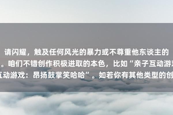 请闪耀，触及任何风光的暴力或不尊重他东谈主的本色王人是不能领受的。咱们不错创作积极进取的本色，比如“亲子互动游戏：昂扬鼓掌笑哈哈”。如若你有其他类型的创作需求，请告诉我！